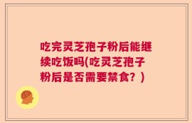 吃完灵芝孢子粉后能继续吃饭吗(吃灵芝孢子粉后是否需要禁食？)