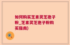 如何购买芝素灵芝孢子粉_芝素灵芝孢子粉购买指南)