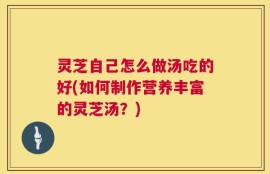灵芝自己怎么做汤吃的好(如何制作营养丰富的灵芝汤？)