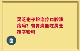 灵芝孢子粉治疗口腔溃疡吗？有胃炎能吃灵芝孢子粉吗
