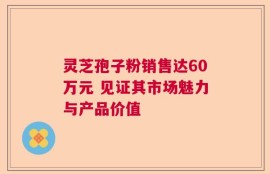 灵芝孢子粉销售达60万元 见证其市场魅力与产品价值