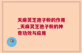 天麻灵芝孢子粉的作用_天麻灵芝孢子粉的神奇功效与应用