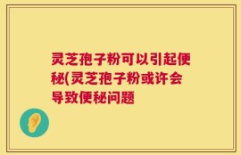 灵芝孢子粉可以引起便秘(灵芝孢子粉或许会导致便秘问题