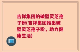 吉祥集团的破壁灵芝孢子粉(吉祥集团推出破壁灵芝孢子粉，助力健康生活)