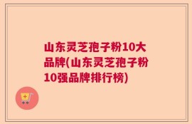 山东灵芝孢子粉10大品牌(山东灵芝孢子粉10强品牌排行榜)