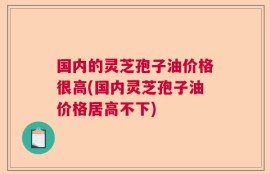 国内的灵芝孢子油价格很高(国内灵芝孢子油价格居高不下)