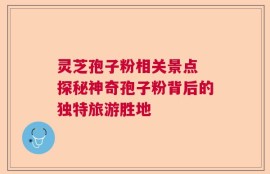 灵芝孢子粉相关景点 探秘神奇孢子粉背后的独特旅游胜地