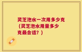 灵芝泡水一次用多少克 (灵芝泡水用量多少克最合适？)