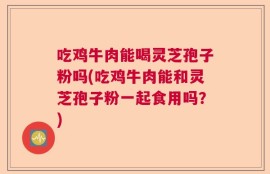 吃鸡牛肉能喝灵芝孢子粉吗(吃鸡牛肉能和灵芝孢子粉一起食用吗？)
