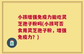 小孩增强免疫力能吃灵芝孢子粉吗(小孩可否食用灵芝孢子粉，增强免疫力？)