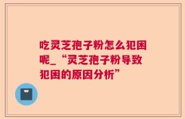 吃灵芝孢子粉怎么犯困呢_“灵芝孢子粉导致犯困的原因分析”