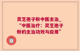 灵芝孢子粉中医主治_“中医治疗：灵芝孢子粉的主治功效与应用”
