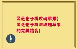 灵芝孢子粉玫瑰苹果(灵芝孢子粉与玫瑰苹果的完美结合)