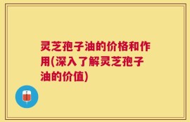灵芝孢子油的价格和作用(深入了解灵芝孢子油的价值)