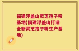 福建浮盖山灵芝孢子粉基地(福建浮盖山打造全新灵芝孢子粉生产基地)