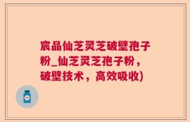 宸品仙芝灵芝破壁孢子粉_仙芝灵芝孢子粉，破壁技术，高效吸收)