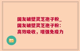 国友破壁灵芝孢子粉_国友破壁灵芝孢子粉：高效吸收，增强免疫力
