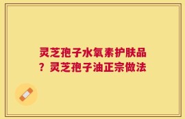 灵芝孢子水氧素护肤品？灵芝孢子油正宗做法