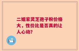 二姐家灵芝孢子粉价格大，性价比是否真的让人心动？