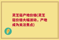 灵芝菇产地价格(灵芝菇价格大幅波动，产地成为关注焦点)