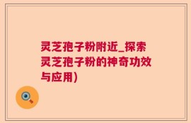 灵芝孢子粉附近_探索灵芝孢子粉的神奇功效与应用)