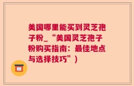美国哪里能买到灵芝孢子粉_“美国灵芝孢子粉购买指南：最佳地点与选择技巧”)