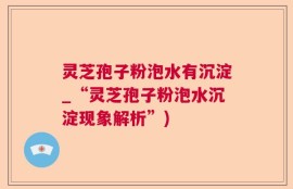 灵芝孢子粉泡水有沉淀_“灵芝孢子粉泡水沉淀现象解析”)