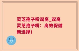 灵芝孢子粉双高_双高灵芝孢子粉：高效保健新选择)