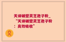 天谛破壁灵芝孢子粉_“天谛破壁灵芝孢子粉：高效吸收”