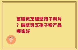 富硒灵芝破壁孢子粉片？破壁灵芝孢子粉产品哪家好