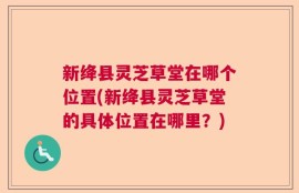新绛县灵芝草堂在哪个位置(新绛县灵芝草堂的具体位置在哪里？)