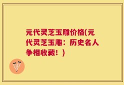元代灵芝玉雕价格(元代灵芝玉雕：历史名人争相收藏！)