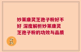妙莱康灵芝孢子粉好不好 深度解析妙莱康灵芝孢子粉的功效与品质