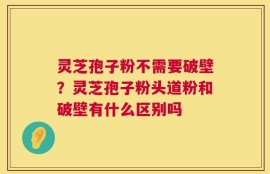 灵芝孢子粉不需要破壁？灵芝孢子粉头道粉和破壁有什么区别吗