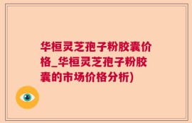 华桓灵芝孢子粉胶囊价格_华桓灵芝孢子粉胶囊的市场价格分析)