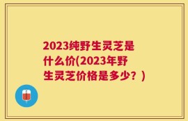 2023纯野生灵芝是什么价(2023年野生灵芝价格是多少？)
