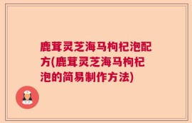 鹿茸灵芝海马枸杞泡配方(鹿茸灵芝海马枸杞泡的简易制作方法)