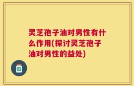 灵芝孢子油对男性有什么作用(探讨灵芝孢子油对男性的益处)