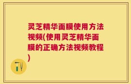 灵芝精华面膜使用方法视频(使用灵芝精华面膜的正确方法视频教程)