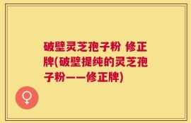 破壁灵芝孢子粉 修正牌(破壁提纯的灵芝孢子粉——修正牌)