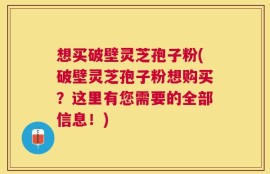 想买破壁灵芝孢子粉(破壁灵芝孢子粉想购买？这里有您需要的全部信息！)