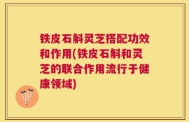 铁皮石斛灵芝搭配功效和作用(铁皮石斛和灵芝的联合作用流行于健康领域)