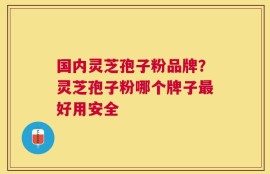 国内灵芝孢子粉品牌？灵芝孢子粉哪个牌子最好用安全