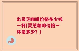 出灵芝咖啡价格多少钱一杯(灵芝咖啡价格一杯是多少？)