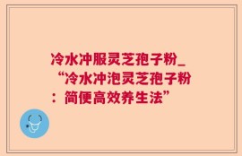 冷水冲服灵芝孢子粉_“冷水冲泡灵芝孢子粉：简便高效养生法”