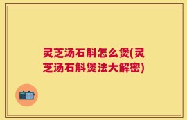 灵芝汤石斛怎么煲(灵芝汤石斛煲法大解密)