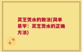灵芝煲水的做法(简单易学：灵芝煲水的正确方法)
