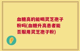 血糖高的能喝灵芝孢子粉吗(血糖升高患者能否服用灵芝孢子粉)