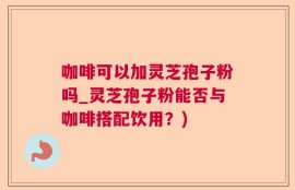 咖啡可以加灵芝孢子粉吗_灵芝孢子粉能否与咖啡搭配饮用？)