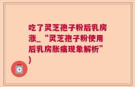 吃了灵芝孢子粉后乳房涨_“灵芝孢子粉使用后乳房胀痛现象解析”)